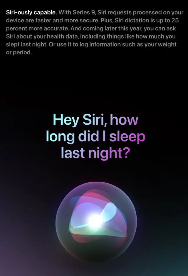 Siri-ously capable. With Series 9, Siri requests processed on your device are faster and more secure. Plus, Siri dictation is up to 25 percent more accurate. And coming later this year, you can ask Siri about your health data, including things like how much you slept last night. Or use it to log information such as your weight or period.