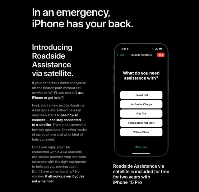 In an emergency,iPhone has your back. Introducing Roadside Assistance via satellite. If your car breaks down and you’re off the beaten path without cell service or Wi‑Fi, you can still use iPhone to get help.15 First, start a new text to Roadside Assistance and follow the easy onscreen steps to see how to connect — and stay connected — to a satellite. Then tap to answer a few key questions, like what model of car you have and what kind of help you need. Once you reply, you’ll be connected with a AAA roadside assistance provider, who can send someone with the right equipment to help get you moving again. Don’t have a membership? No worries. It all works, even if you’re not a member. Roadside Assistance via satellite is included for free for two years with iPhone 15 Pro