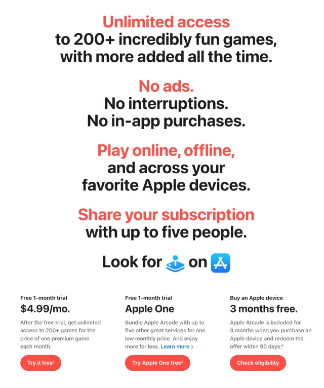 Unlimited accessto 200+ incredibly fun games, with more added all the time. No ads. No interruptions. No in-app purchases. Play online, offline, and across your favorite Apple devices. Share your subscription with up to five people. Look for the Apple Arcade icon on the App Store Free 1-month trial $4.99/mo.per month After the free trial, get unlimited access to 200+ games for the price of one premium game each month. Try it free1 Free 1-month trial Apple One Bundle Apple Arcade with up to five other great services for one low monthly price. And enjoy more for less. Learn more Try Apple One free2 Buy an Apple device 3 months free. Apple Arcade is included for 3 months when you purchase an Apple device and redeem the offer within 90 days.* Check eligibility